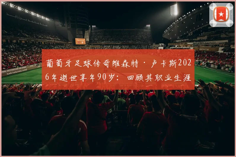 葡萄牙足球传奇维森特·卢卡斯2026年逝世享年90岁:回顾其职业生涯与贡献,附葡足协官方悼念声明