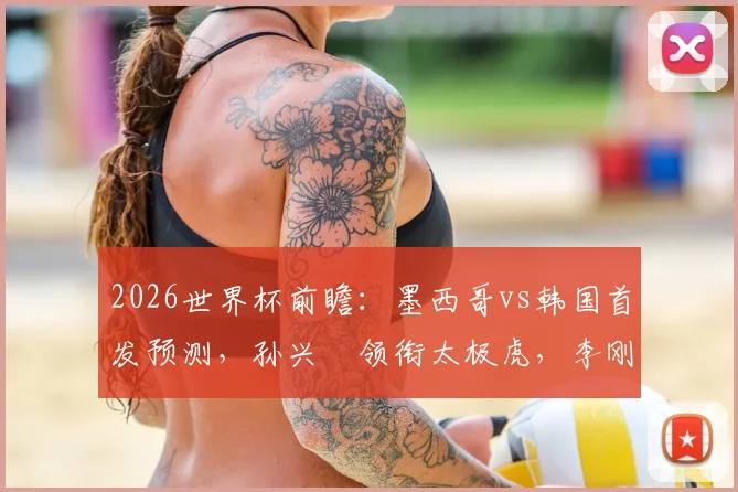 2026世界杯前瞻：墨西哥vs韩国首发预测，孙兴慜领衔太极虎，李刚仁对决希门尼斯