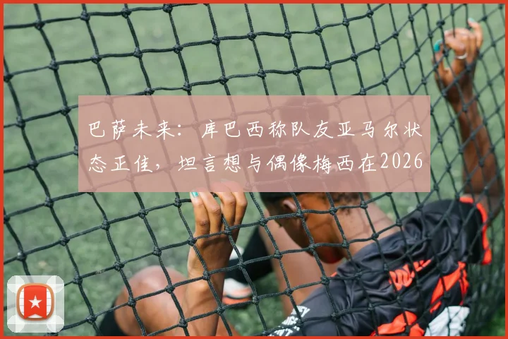 巴萨未来:库巴西称队友亚马尔状态正佳,坦言想与偶像梅西在2026年交手