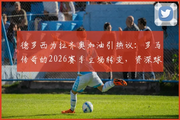 德罗西为拉齐奥加油引热议：罗马传奇的2026赛季立场转变，资深球迷深度解读其缘由