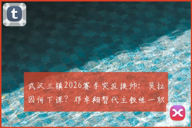 武汉三镇2026赛季突发换帅:莫拉因何下课?邓卓翔暂代主教练一职前景分析