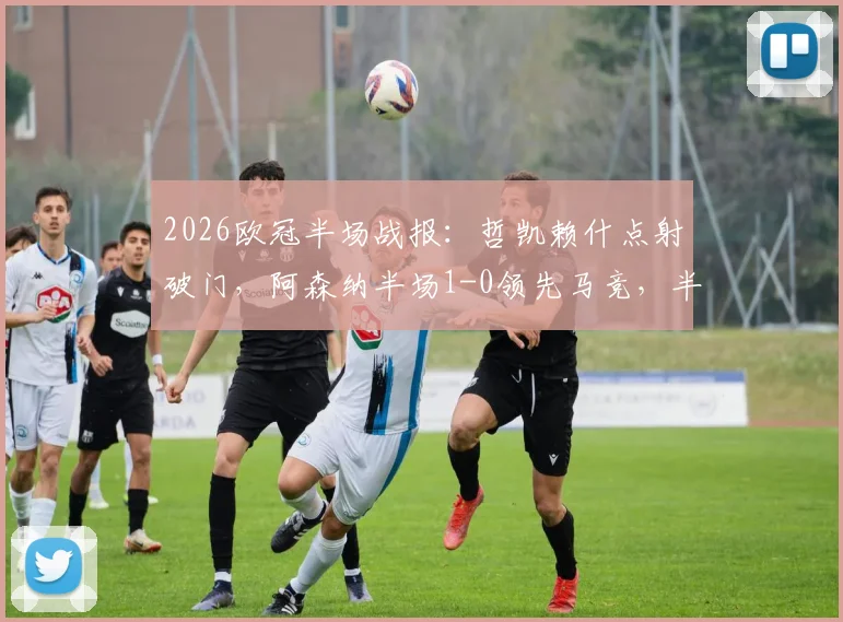 2026欧冠半场战报:哲凯赖什点射破门,阿森纳半场1-0领先马竞,半决赛实时比分抢先看