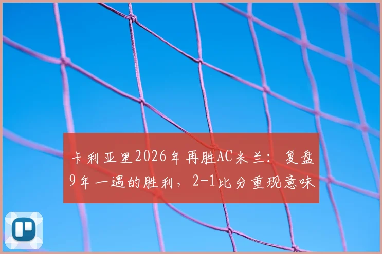 卡利亚里2026年再胜AC米兰:复盘9年一遇的胜利,2-1比分重现意味着什么?