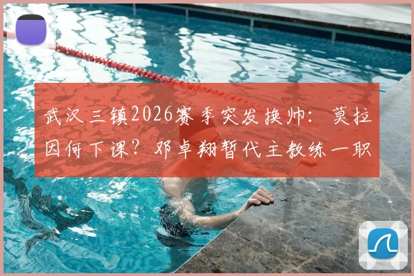 武汉三镇2026赛季突发换帅：莫拉因何下课？邓卓翔暂代主教练一职前景分析