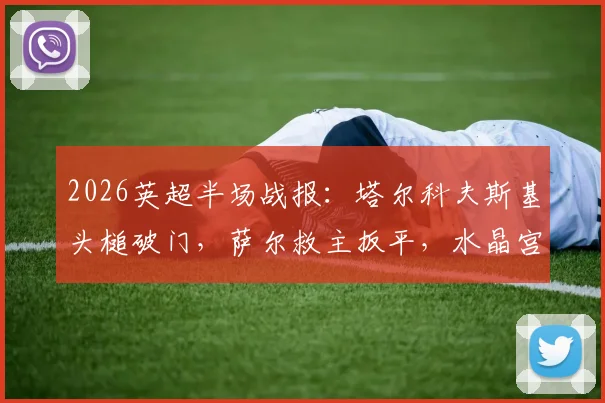 2026英超半场战报：塔尔科夫斯基头槌破门，萨尔救主扳平，水晶宫1-1埃弗顿保级关键一分