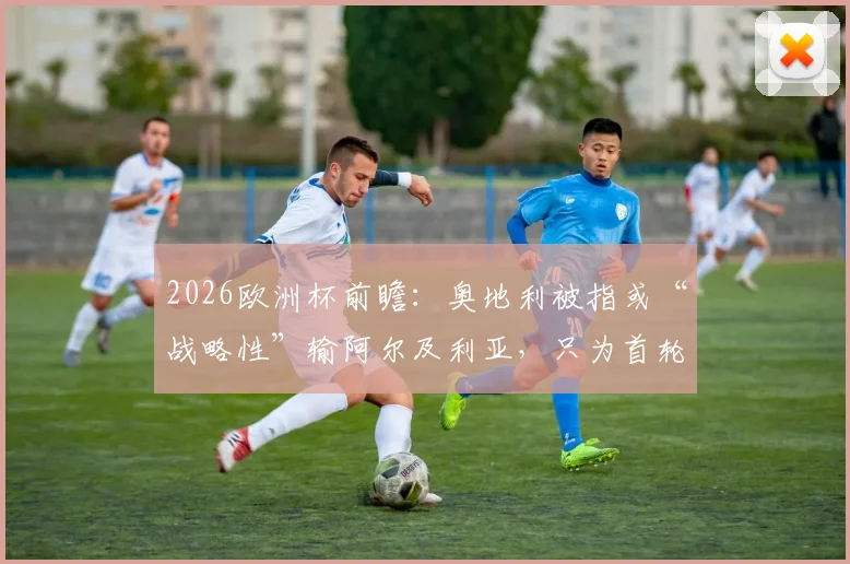 2026欧洲杯前瞻:奥地利被指或“战略性”输阿尔及利亚,只为首轮避开西班牙?天空体育独家观点解读