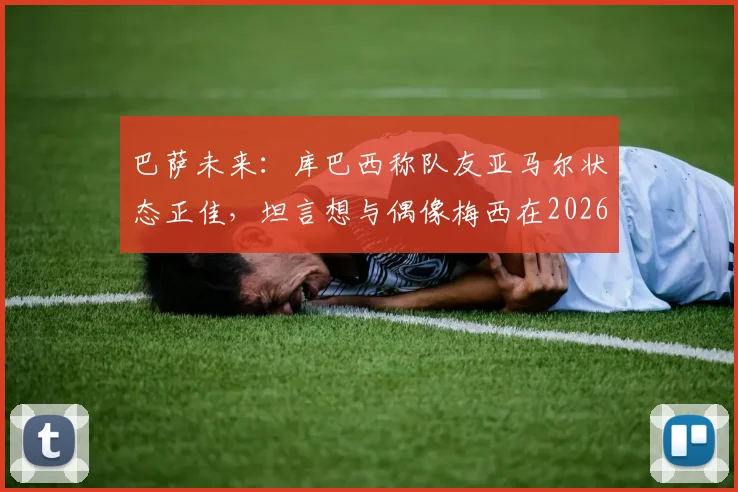 巴萨未来：库巴西称队友亚马尔状态正佳，坦言想与偶像梅西在2026年交手