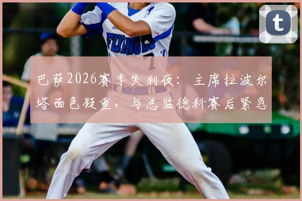 巴萨2026赛季失利夜:主席拉波尔塔面色凝重,与总监德科赛后紧急进入更衣室,内部谈话内容曝光