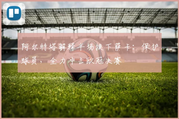 阿尔特塔解释半场换下萨卡:保护球员,全力冲击欧冠决赛
