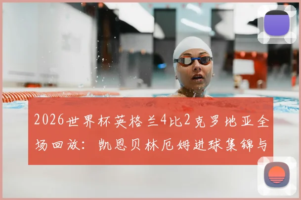 2026世界杯英格兰4比2克罗地亚全场回放:凯恩贝林厄姆进球集锦与赛后技术统计一览