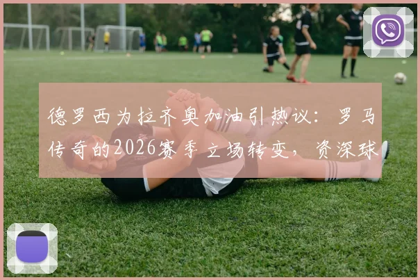 德罗西为拉齐奥加油引热议：罗马传奇的2026赛季立场转变，资深球迷深度解读其缘由