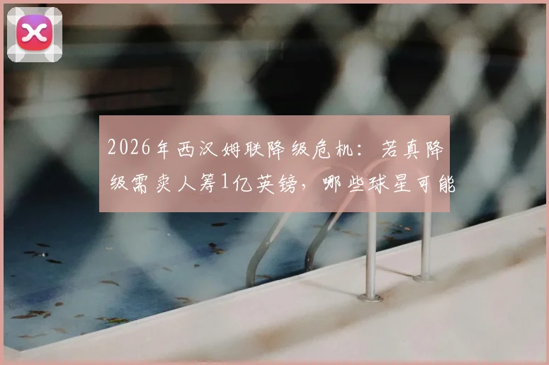 2026年西汉姆联降级危机：若真降级需卖人筹1亿英镑，哪些球星可能离队？