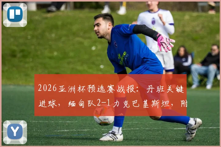 2026亚洲杯预选赛战报：丹班关键进球，缅甸队2-1力克巴基斯坦，附全场集锦与出线形势分析