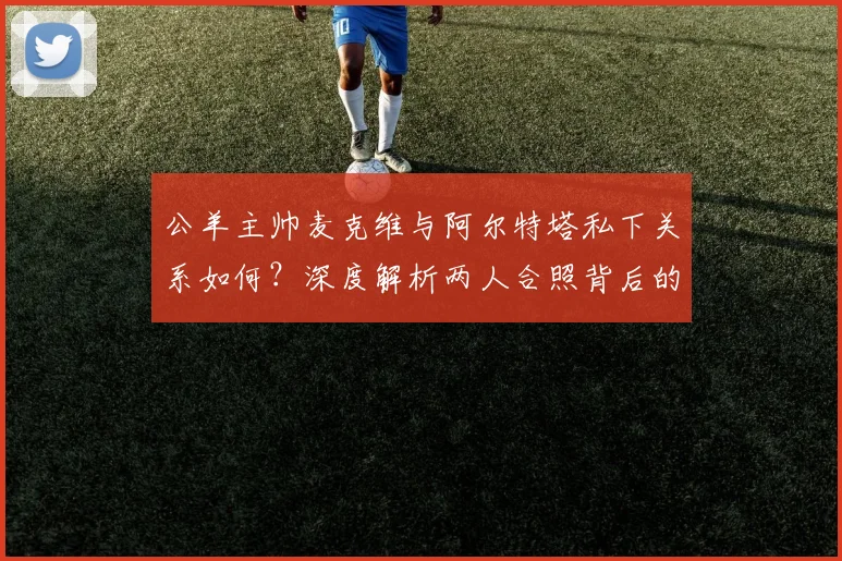 公羊主帅麦克维与阿尔特塔私下关系如何?深度解析两人合照背后的故事与跨体育界友谊