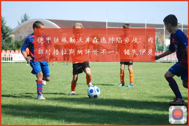 德甲劲旅勒沃库森选帅陷分歧:内部对格拉斯纳评价不一,错失伊劳拉成2026赛季最大变数