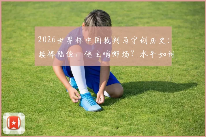 2026世界杯中国裁判马宁创历史:接棒陆俊,他主哨哪场?水平如何?意义与收入深度解读