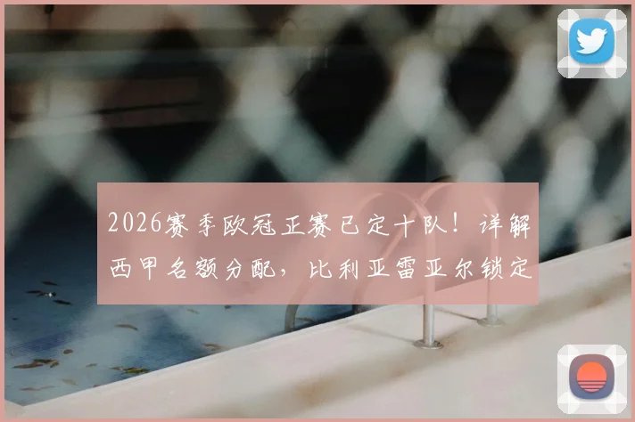 2026赛季欧冠正赛已定十队!详解西甲名额分配,比利亚雷亚尔锁定资格背后原因及影响
