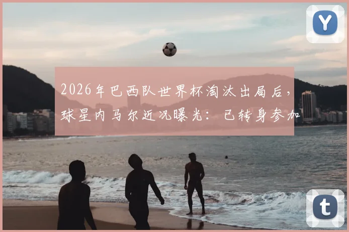 2026年巴西队世界杯淘汰出局后,球星内马尔近况曝光:已转身参加德扑比赛,引发球迷热议