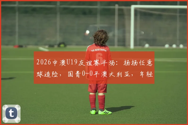 2026中澳U19友谊赛半场:杨杨任意球造险,国青0-0平澳大利亚,年轻球员表现引热议