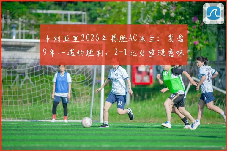 卡利亚里2026年再胜AC米兰:复盘9年一遇的胜利,2-1比分重现意味着什么?