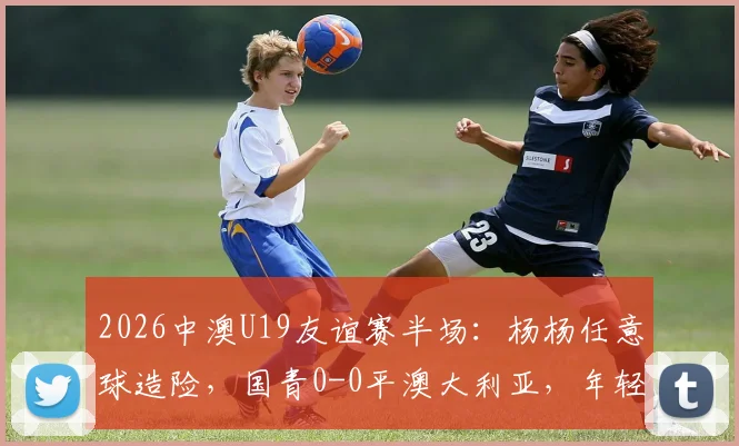 2026中澳U19友谊赛半场:杨杨任意球造险,国青0-0平澳大利亚,年轻球员表现引热议
