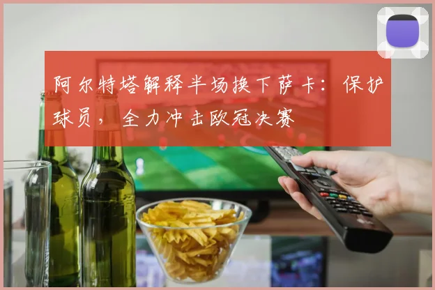阿尔特塔解释半场换下萨卡：保护球员，全力冲击欧冠决赛