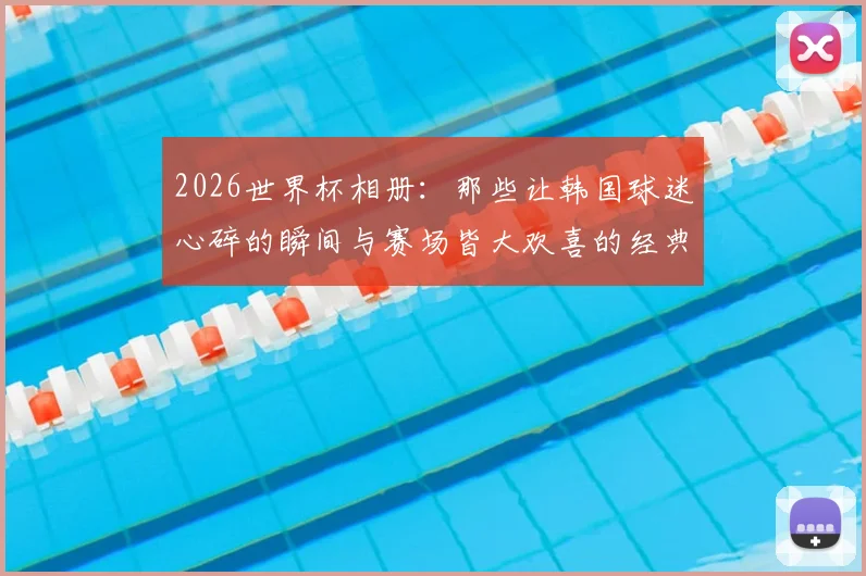 2026世界杯相册：那些让韩国球迷心碎的瞬间与赛场皆大欢喜的经典画面全记录