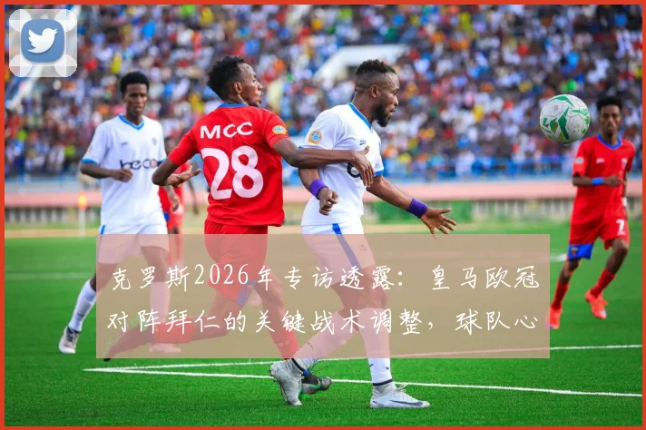 克罗斯2026年专访透露：皇马欧冠对阵拜仁的关键战术调整，球队心态比技战术更重要