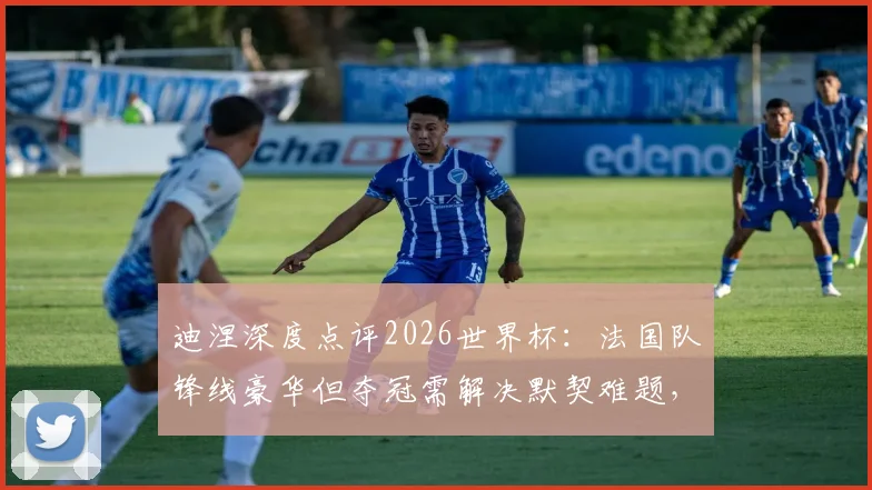 迪涅深度点评2026世界杯:法国队锋线豪华但夺冠需解决默契难题,解析各大强队真实竞争力