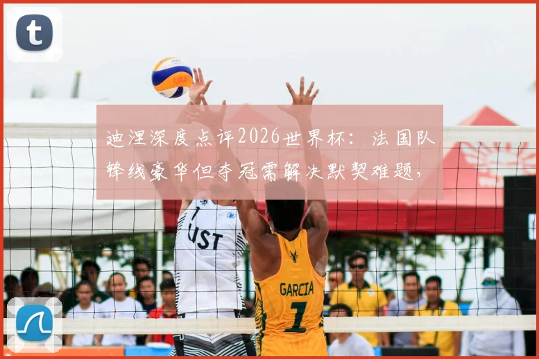 迪涅深度点评2026世界杯:法国队锋线豪华但夺冠需解决默契难题,解析各大强队真实竞争力